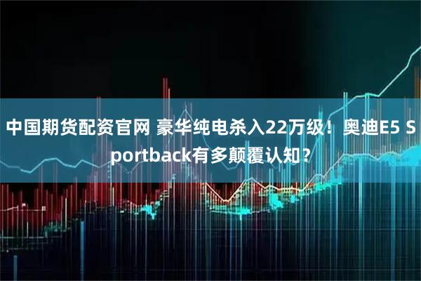 中国期货配资官网 豪华纯电杀入22万级！奥迪E5 Sportback有多颠覆认知？
