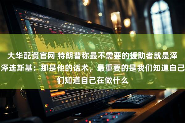 大华配资官网 特朗普称最不需要的援助者就是泽连斯基，泽连斯基：那是他的话术，最重要的是我们知道自己在做什么