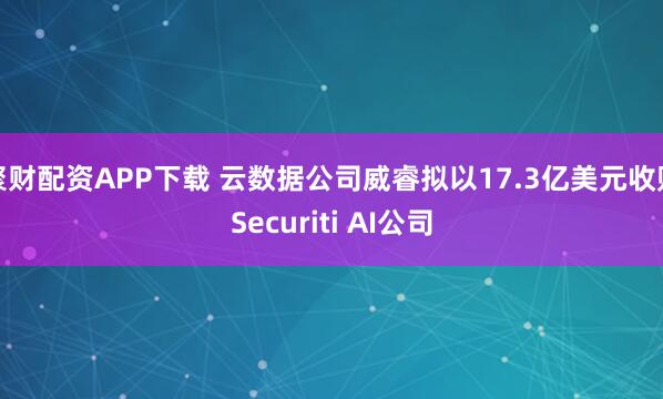 聚财配资APP下载 云数据公司威睿拟以17.3亿美元收购Securiti AI公司