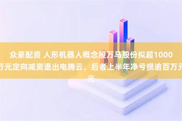 众豪配资 人形机器人概念股万马股份拟超1000万元定向减资退出电腾云，后者上半年净亏损逾百万元