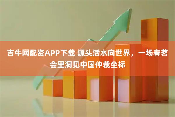 吉牛网配资APP下载 源头活水向世界，一场春茗会里洞见中国仲裁坐标
