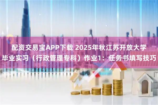配资交易宝APP下载 2025年秋江苏开放大学毕业实习（行政管理专科）作业1：任务书填写技巧