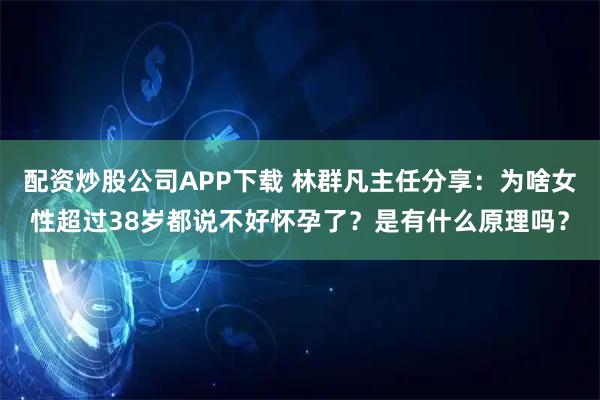 配资炒股公司APP下载 林群凡主任分享：为啥女性超过38岁都说不好怀孕了？是有什么原理吗？