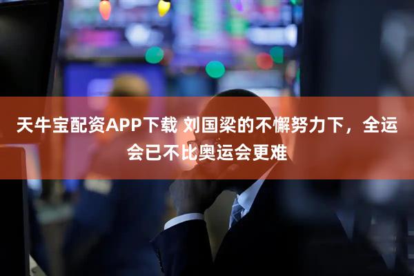 天牛宝配资APP下载 刘国梁的不懈努力下，全运会已不比奥运会更难