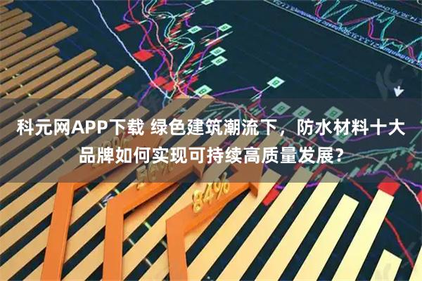 科元网APP下载 绿色建筑潮流下，防水材料十大品牌如何实现可持续高质量发展？