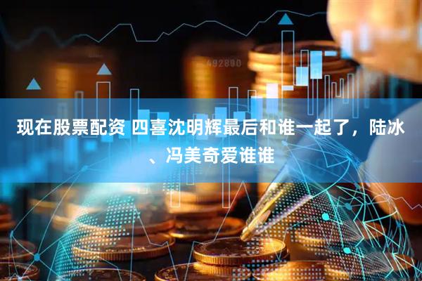 现在股票配资 四喜沈明辉最后和谁一起了，陆冰、冯美奇爱谁谁
