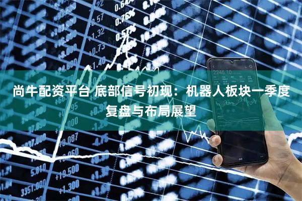 尚牛配资平台 底部信号初现：机器人板块一季度复盘与布局展望