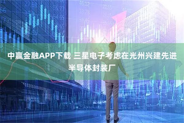 中赢金融APP下载 三星电子考虑在光州兴建先进半导体封装厂