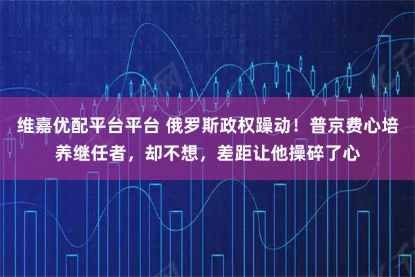维嘉优配平台平台 俄罗斯政权躁动！普京费心培养继任者，却不想，差距让他操碎了心